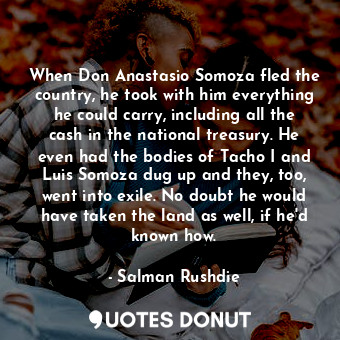 When Don Anastasio Somoza fled the country, he took with him everything he could carry, including all the cash in the national treasury. He even had the bodies of Tacho I and Luis Somoza dug up and they, too, went into exile. No doubt he would have taken the land as well, if he'd known how.
