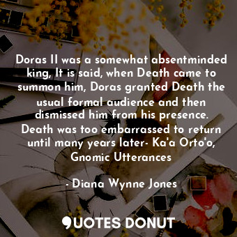 Doras II was a somewhat absentminded king, It is said, when Death came to summon him, Doras granted Death the usual formal audience and then dismissed him from his presence. Death was too embarrassed to return until many years later- Ka'a Orto'o, Gnomic Utterances