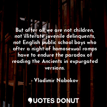 But after all we are not children, not illiterate juvenile delinquents, not English public school boys who after a night of homosexual romps have to endure the paradox of reading the Ancients in expurgated versions.