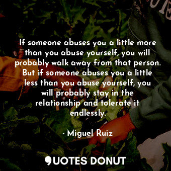 If someone abuses you a little more than you abuse yourself, you will probably walk away from that person. But if someone abuses you a little less than you abuse yourself, you will probably stay in the relationship and tolerate it endlessly.