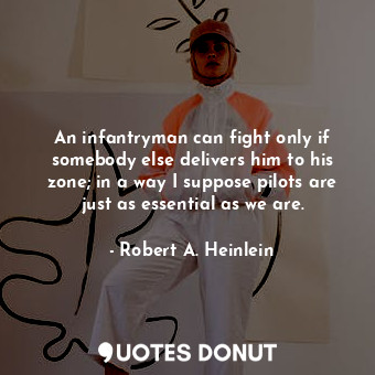 An infantryman can fight only if somebody else delivers him to his zone; in a way I suppose pilots are just as essential as we are.