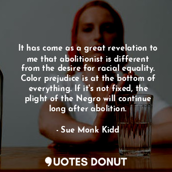 It has come as a great revelation to me that abolitionist is different from the desire for racial equality. Color prejudice is at the bottom of everything. If it's not fixed, the plight of the Negro will continue long after abolition.