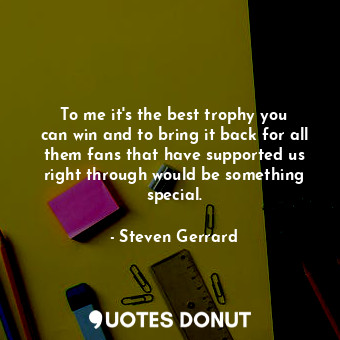  To me it&#39;s the best trophy you can win and to bring it back for all them fan... - Steven Gerrard - Quotes Donut