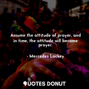 Assume the attitude of prayer, and in time, the attitude will become prayer.