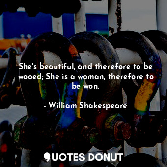 She's beautiful, and therefore to be wooed; She is a woman, therefore to be won.