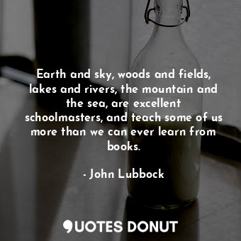 Earth and sky, woods and fields, lakes and rivers, the mountain and the sea, are excellent schoolmasters, and teach some of us more than we can ever learn from books.