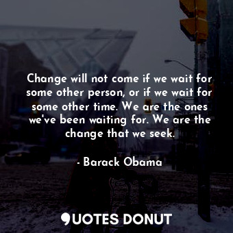 Change will not come if we wait for some other person, or if we wait for some other time. We are the ones we've been waiting for. We are the change that we seek.