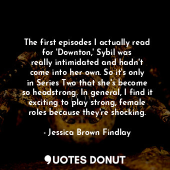 The first episodes I actually read for &#39;Downton,&#39; Sybil was really intimidated and hadn&#39;t come into her own. So it&#39;s only in Series Two that she&#39;s become so headstrong. In general, I find it exciting to play strong, female roles because they&#39;re shocking.