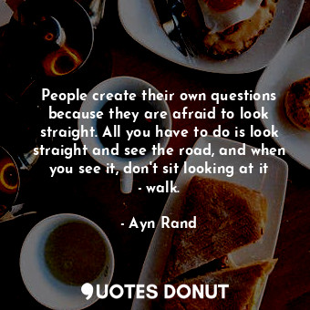 People create their own questions because they are afraid to look straight. All you have to do is look straight and see the road, and when you see it, don't sit looking at it - walk.