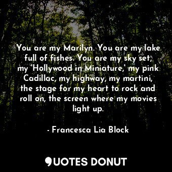 You are my Marilyn. You are my lake full of fishes. You are my sky set, my 'Hollywood in Miniature,' my pink Cadillac, my highway, my martini, the stage for my heart to rock and roll on, the screen where my movies light up.