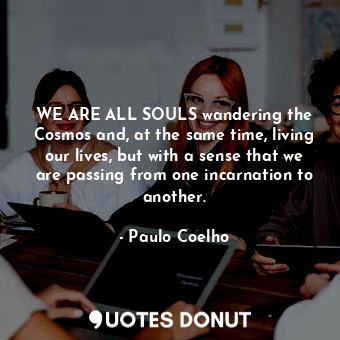 WE ARE ALL SOULS wandering the Cosmos and, at the same time, living our lives, but with a sense that we are passing from one incarnation to another.