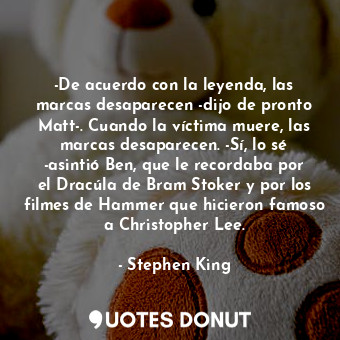 -De acuerdo con la leyenda, las marcas desaparecen -dijo de pronto Matt-. Cuando la víctima muere, las marcas desaparecen. -Sí, lo sé -asintió Ben, que le recordaba por el Dracúla de Bram Stoker y por los filmes de Hammer que hicieron famoso a Christopher Lee.