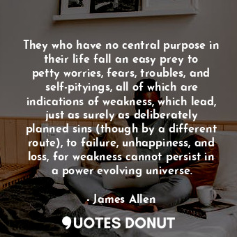They who have no central purpose in their life fall an easy prey to petty worries, fears, troubles, and self-pityings, all of which are indications of weakness, which lead, just as surely as deliberately planned sins (though by a different route), to failure, unhappiness, and loss, for weakness cannot persist in a power evolving universe.