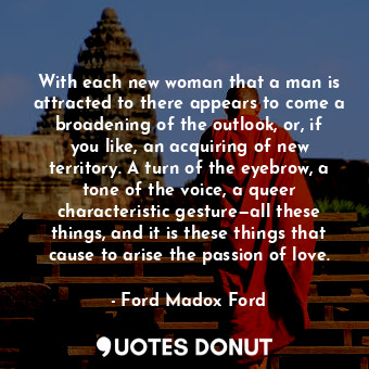 With each new woman that a man is attracted to there appears to come a broadening of the outlook, or, if you like, an acquiring of new territory. A turn of the eyebrow, a tone of the voice, a queer characteristic gesture—all these things, and it is these things that cause to arise the passion of love.