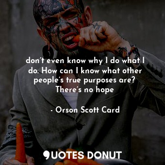  don’t even know why I do what I do. How can I know what other people’s true purp... - Orson Scott Card - Quotes Donut