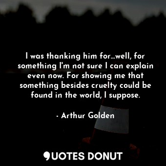 I was thanking him for...well, for something I'm not sure I can explain even now. For showing me that something besides cruelty could be found in the world, I suppose.