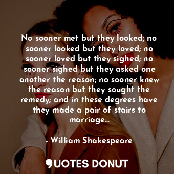 No sooner met but they looked; no sooner looked but they loved; no sooner loved but they sighed; no sooner sighed but they asked one another the reason; no sooner knew the reason but they sought the remedy; and in these degrees have they made a pair of stairs to marriage...