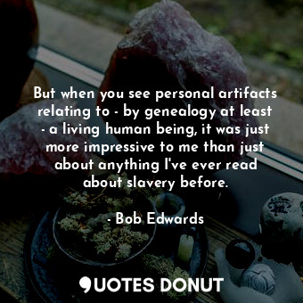 But when you see personal artifacts relating to - by genealogy at least - a living human being, it was just more impressive to me than just about anything I&#39;ve ever read about slavery before.