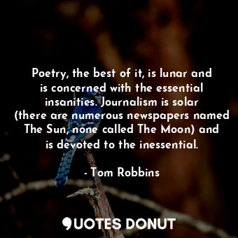 Poetry, the best of it, is lunar and is concerned with the essential insanities. Journalism is solar (there are numerous newspapers named The Sun, none called The Moon) and is devoted to the inessential.