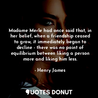 Madame Merle had once said that, in her belief, when a friendship ceased to grow, it immediately began to decline - there was no point of equilibrium between liking a person more and liking him less.