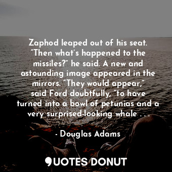 Zaphod leaped out of his seat. “Then what’s happened to the missiles?” he said. A new and astounding image appeared in the mirrors. “They would appear,” said Ford doubtfully, “to have turned into a bowl of petunias and a very surprised-looking whale . . .