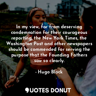 In my view, far from deserving condemnation for their courageous reporting, the New York Times, the Washington Post and other newspapers should be commended for serving the purpose that the Founding Fathers saw so clearly.