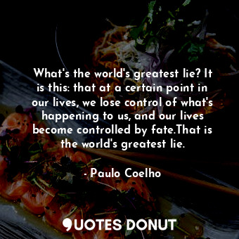 What's the world's greatest lie? It is this: that at a certain point in our lives, we lose control of what's happening to us, and our lives become controlled by fate.That is the world's greatest lie.