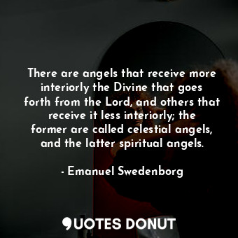 There are angels that receive more interiorly the Divine that goes forth from the Lord, and others that receive it less interiorly; the former are called celestial angels, and the latter spiritual angels.