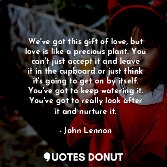 We&#39;ve got this gift of love, but love is like a precious plant. You can&#39;t just accept it and leave it in the cupboard or just think it&#39;s going to get on by itself. You&#39;ve got to keep watering it. You&#39;ve got to really look after it and nurture it.