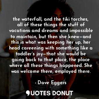 the waterfall, and the tiki torches, all of these things the stuff of vacations and dreams and impossible to maintain, but then she knew—and this is what was keeping her up, her head careening with something like a toddler’s joy—that she would be going back to that place, the place where all these things happened. She was welcome there, employed there.