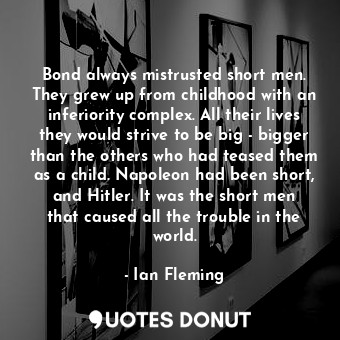 Bond always mistrusted short men. They grew up from childhood with an inferiority complex. All their lives they would strive to be big - bigger than the others who had teased them as a child. Napoleon had been short, and Hitler. It was the short men that caused all the trouble in the world.