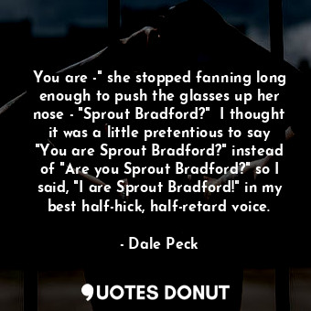 You are -" she stopped fanning long enough to push the glasses up her nose - "Sprout Bradford?"  I thought it was a little pretentious to say "You are Sprout Bradford?" instead of "Are you Sprout Bradford?" so I said, "I are Sprout Bradford!" in my best half-hick, half-retard voice.