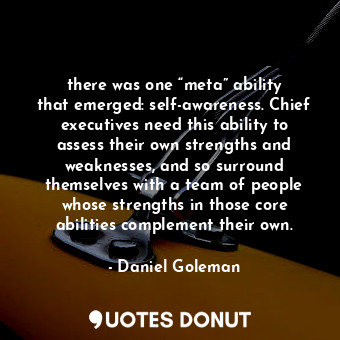 there was one “meta” ability that emerged: self-awareness. Chief executives need this ability to assess their own strengths and weaknesses, and so surround themselves with a team of people whose strengths in those core abilities complement their own.