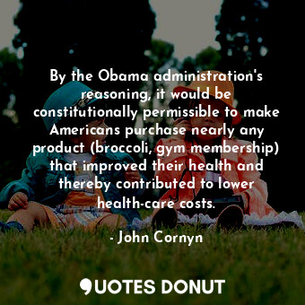 By the Obama administration&#39;s reasoning, it would be constitutionally permissible to make Americans purchase nearly any product (broccoli, gym membership) that improved their health and thereby contributed to lower health-care costs.
