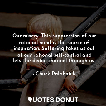 Our misery. This suppression of our rational mind is the source of inspiration. Suffering takes us out of our rational self-control and lets the divine channel through us.