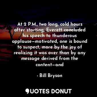 At 2 P.M., two long, cold hours after starting, Everett concluded his speech to thunderous applause—motivated, one is bound to suspect, more by the joy of realizing it was over than by any message derived from the content—and