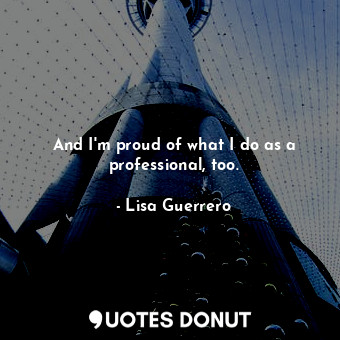 And I&#39;m proud of what I do as a professional, too.