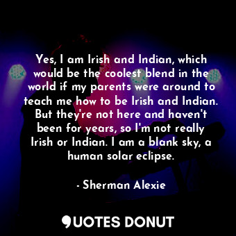 Yes, I am Irish and Indian, which would be the coolest blend in the world if my parents were around to teach me how to be Irish and Indian. But they're not here and haven't been for years, so I'm not really Irish or Indian. I am a blank sky, a human solar eclipse.
