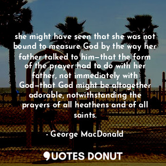 she might have seen that she was not bound to measure God by the way her father talked to him—that the form of the prayer had to do with her father, not immediately with God—that God might be altogether adorable, notwithstanding the prayers of all heathens and of all saints.