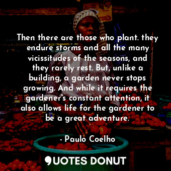 Then there are those who plant. they endure storms and all the many vicissitudes of the seasons, and they rarely rest. But, unlike a building, a garden never stops growing. And while it requires the gardener's constant attention, it also allows life for the gardener to be a great adventure.