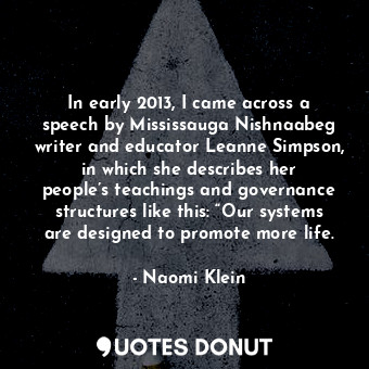 In early 2013, I came across a speech by Mississauga Nishnaabeg writer and educator Leanne Simpson, in which she describes her people’s teachings and governance structures like this: “Our systems are designed to promote more life.