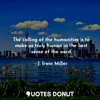 The calling of the humanities is to make us truly human in the best sense of the word.