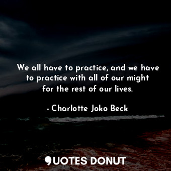 We all have to practice, and we have to practice with all of our might for the rest of our lives.