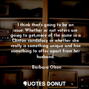 I think that&#39;s going to be an issue: Whether or not voters are going to get more of the same in a Clinton candidacy or whether she really is something unique and has something to offer apart from her husband.