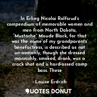 In Erling Nicolai Rolfsrud’s compendium of memorable women and men from North Dakota, “Mustache” Maude Black, for that was the name of my grandparents’ benefactress, is described as not un-womanly, though she dressed mannishly, smoked, drank, was a crack shot and a hard-assed camp boss. These