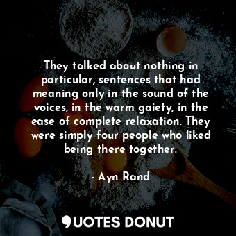 They talked about nothing in particular, sentences that had meaning only in the sound of the voices, in the warm gaiety, in the ease of complete relaxation. They were simply four people who liked being there together.