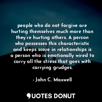 people who do not forgive are hurting themselves much more than they’re hurting others. A person who possesses this characteristic and keeps score in relationships is a person who is emotionally wired to carry all the stress that goes with carrying grudges.