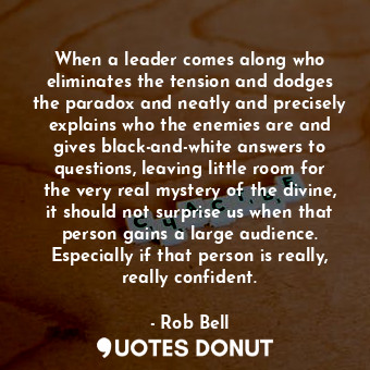 When a leader comes along who eliminates the tension and dodges the paradox and neatly and precisely explains who the enemies are and gives black-and-white answers to questions, leaving little room for the very real mystery of the divine, it should not surprise us when that person gains a large audience. Especially if that person is really, really confident.