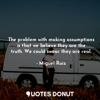 The problem with making assumptions is that we believe they are the truth. We could swear they are real.