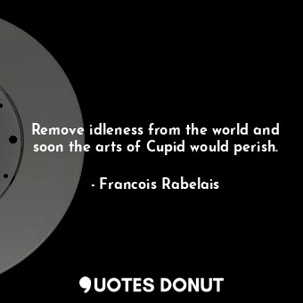 Remove idleness from the world and soon the arts of Cupid would perish.
